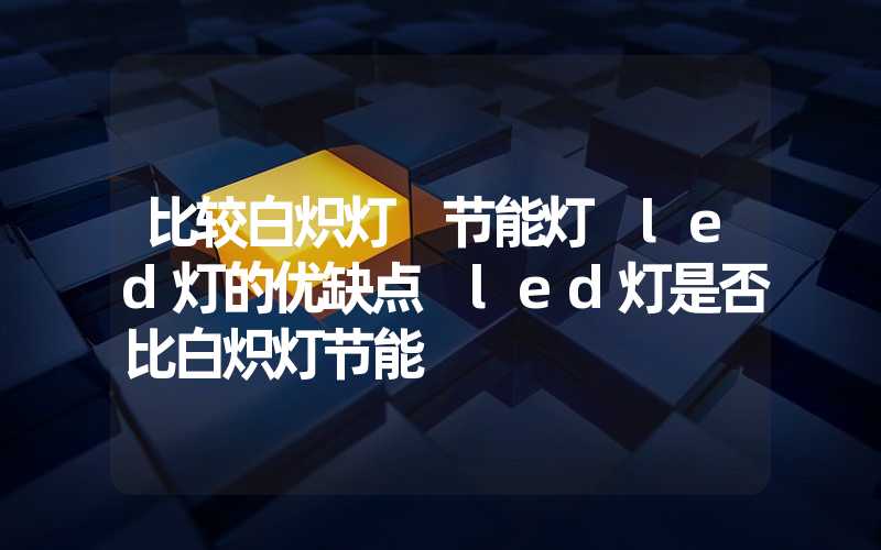 比较白炽灯 节能灯 led灯的优缺点 led灯是否比白炽灯节能